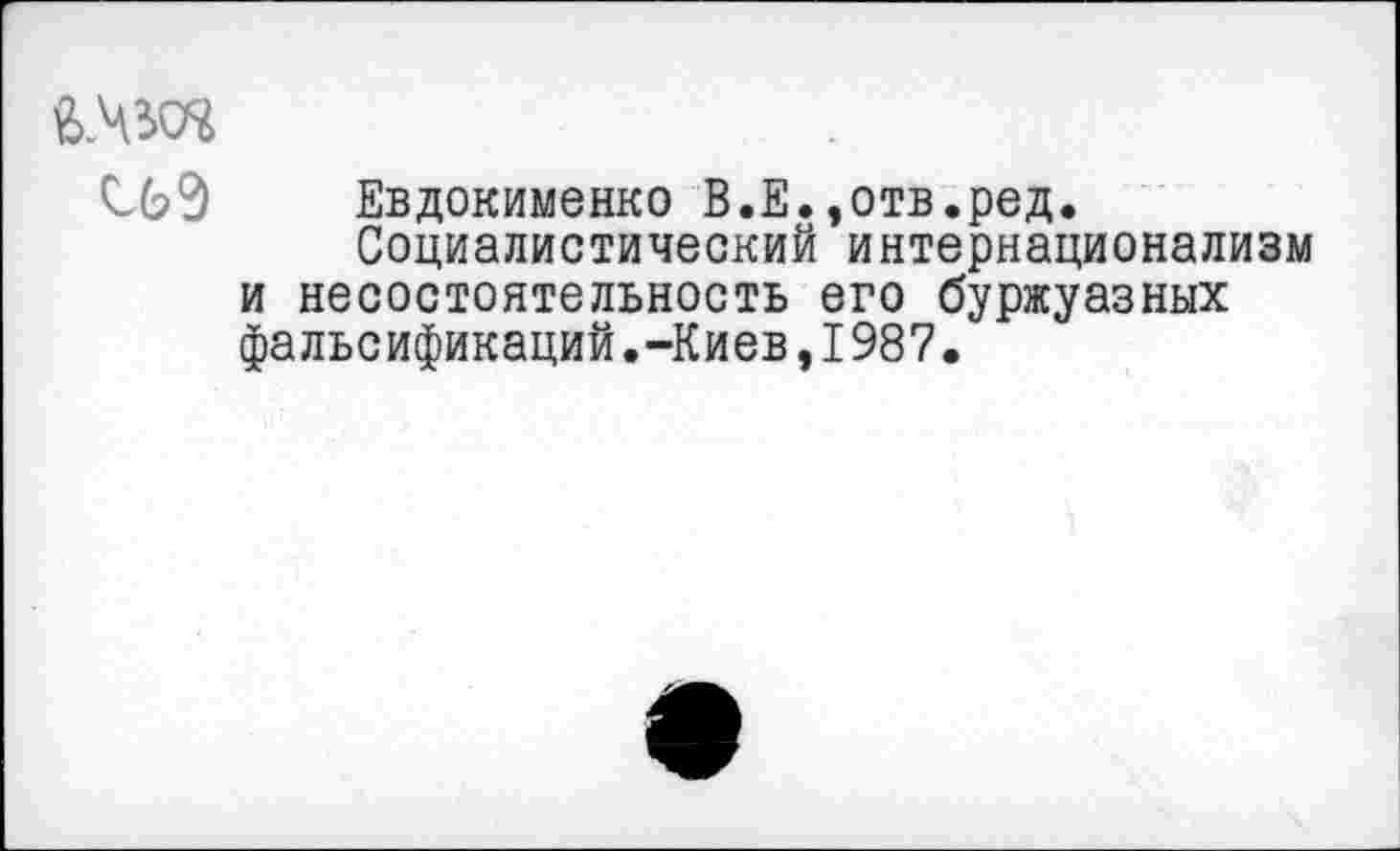 ﻿С6Э Евдокименко В.Е.,отв.ред.
Социалистический интернационализм и несостоятельность его буржуазных фальсификаций.-Киев,1987.